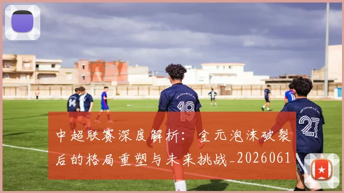 中超联赛深度解析:金元泡沫破裂后的格局重塑与未来挑战_20260611141649
