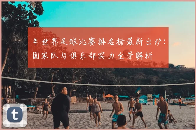 年世界足球比赛排名榜最新出炉：国家队与俱乐部实力全景解析