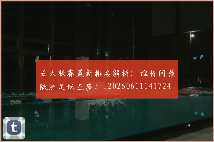 五大联赛最新排名解析:谁将问鼎欧洲足坛王座?_20260611141724