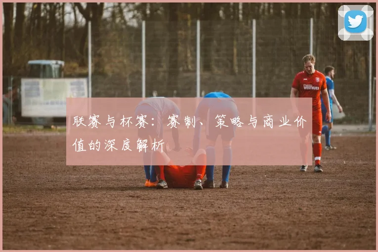 联赛与杯赛:赛制、策略与商业价值的深度解析