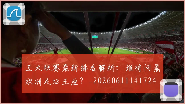 五大联赛最新排名解析:谁将问鼎欧洲足坛王座?_20260611141724
